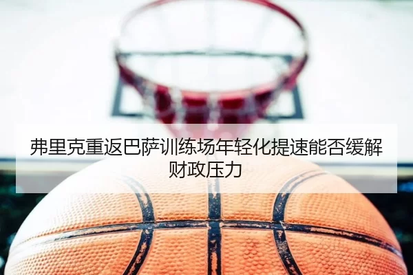 弗里克重返巴萨训练场年轻化提速能否缓解财政压力