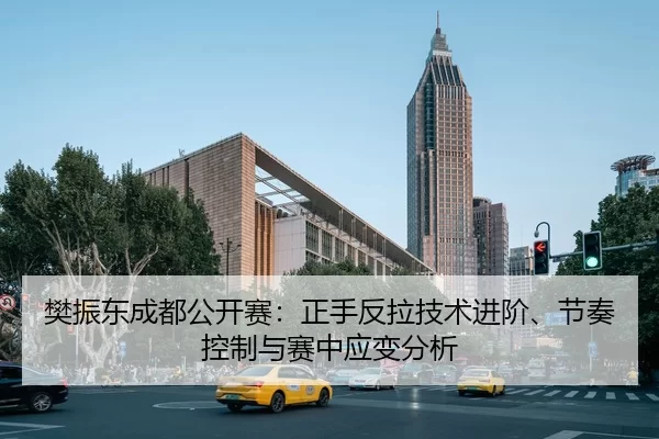 樊振东成都公开赛：正手反拉技术进阶、节奏控制与赛中应变分析